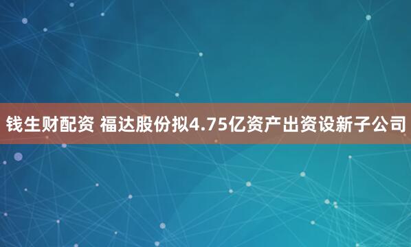 钱生财配资 福达股份拟4.75亿资产出资设新子公司