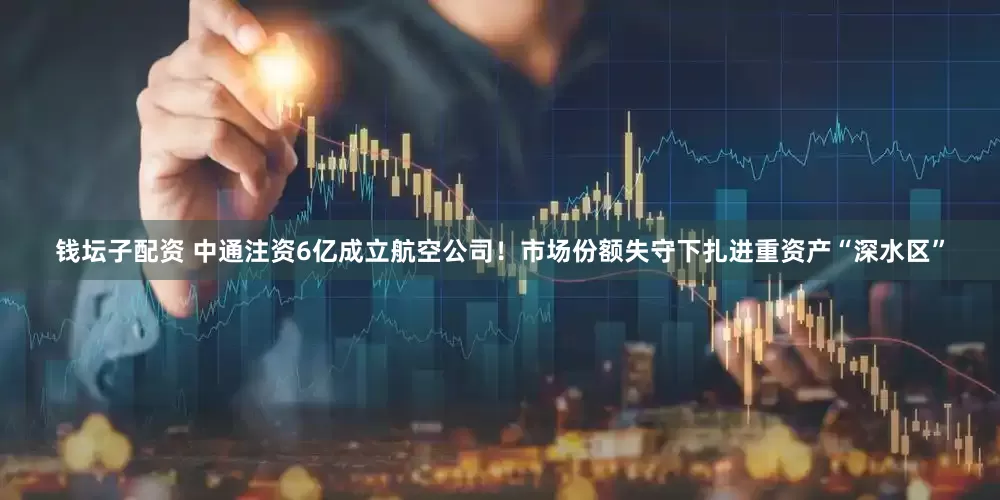 钱坛子配资 中通注资6亿成立航空公司！市场份额失守下扎进重资产“深水区”