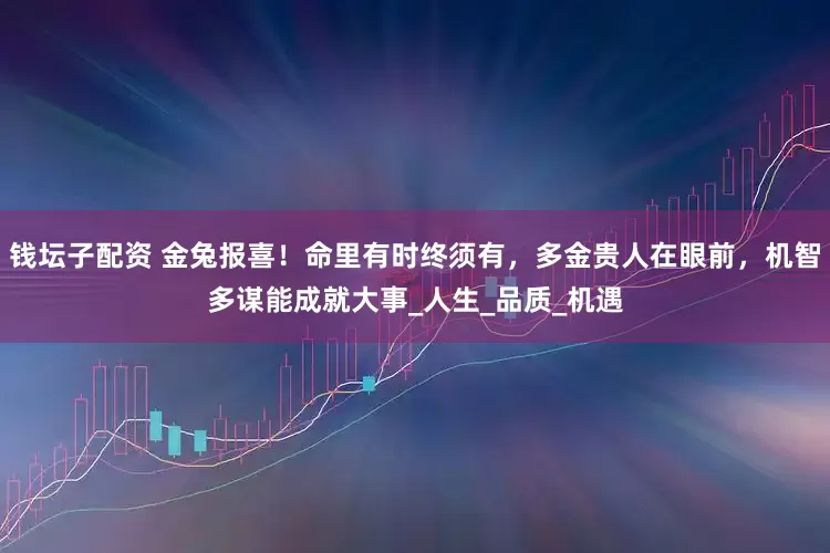 钱坛子配资 金兔报喜！命里有时终须有，多金贵人在眼前，机智多谋能成就大事_人生_品质_机遇