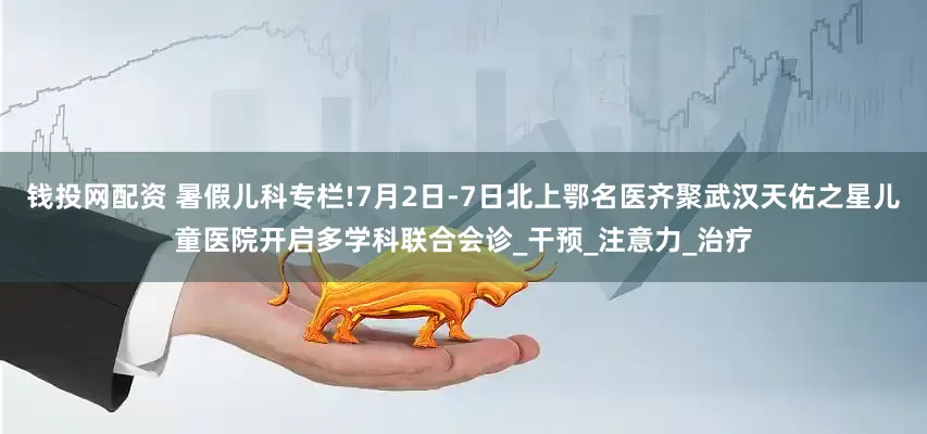 钱投网配资 暑假儿科专栏!7月2日-7日北上鄂名医齐聚武汉天佑之星儿童医院开启多学科联合会诊_干预_注意力_治疗