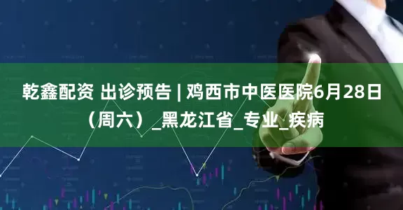乾鑫配资 出诊预告 | 鸡西市中医医院6月28日（周六）_黑龙江省_专业_疾病