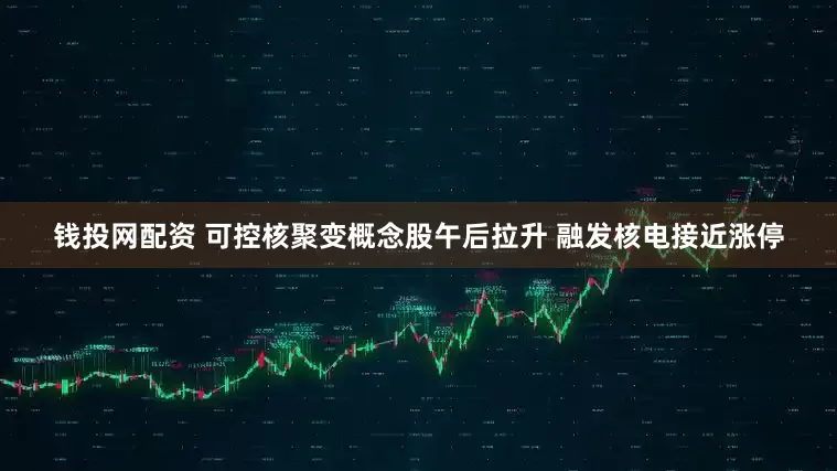 钱投网配资 可控核聚变概念股午后拉升 融发核电接近涨停