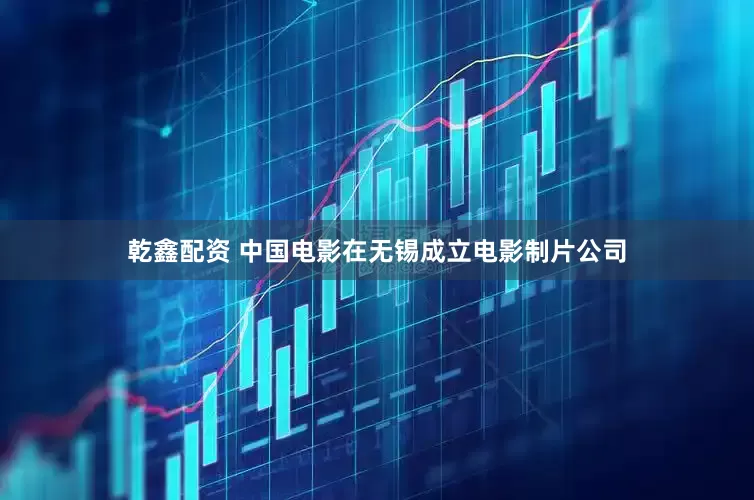 乾鑫配资 中国电影在无锡成立电影制片公司