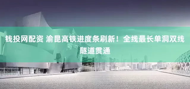 钱投网配资 渝昆高铁进度条刷新！全线最长单洞双线隧道贯通