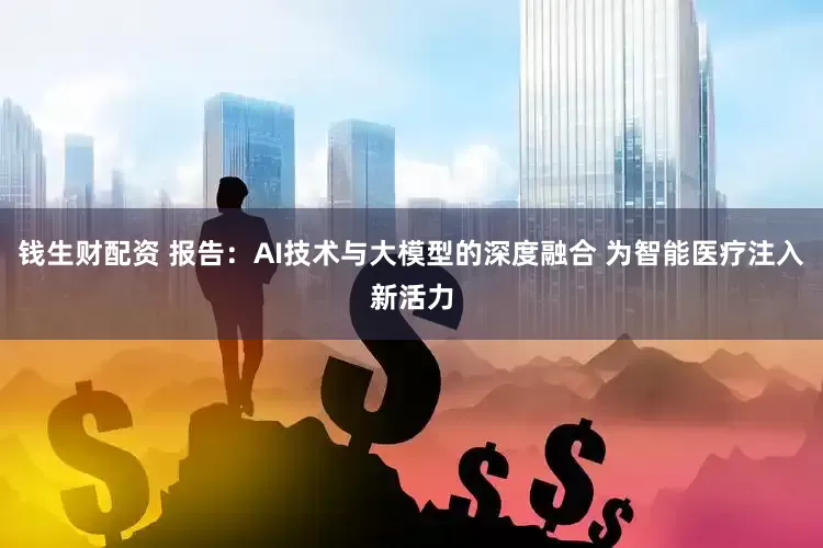 钱生财配资 报告：AI技术与大模型的深度融合 为智能医疗注入新活力