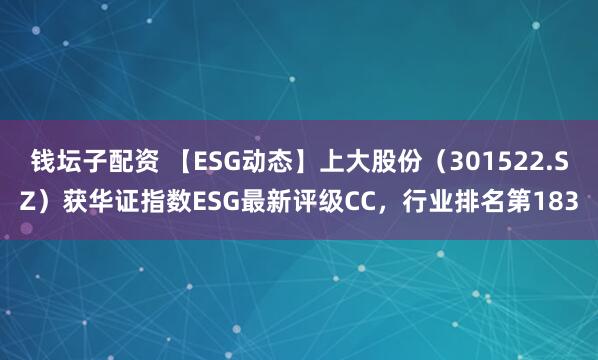 钱坛子配资 【ESG动态】上大股份（301522.SZ）获华证指数ESG最新评级CC，行业排名第183