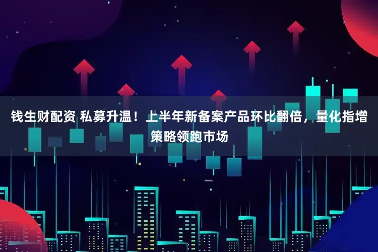 钱生财配资 私募升温！上半年新备案产品环比翻倍，量化指增策略领跑市场