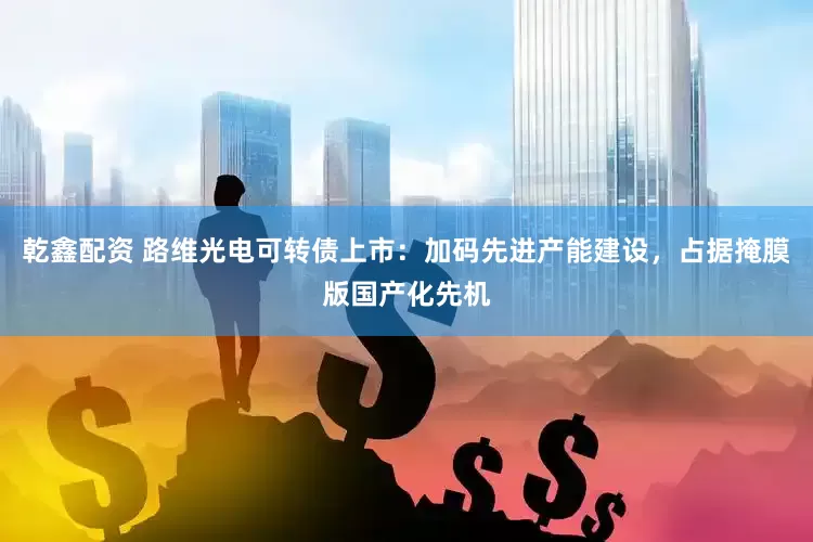 乾鑫配资 路维光电可转债上市：加码先进产能建设，占据掩膜版国产化先机