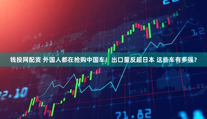 钱投网配资 外国人都在抢购中国车！出口量反超日本 这些车有多强？