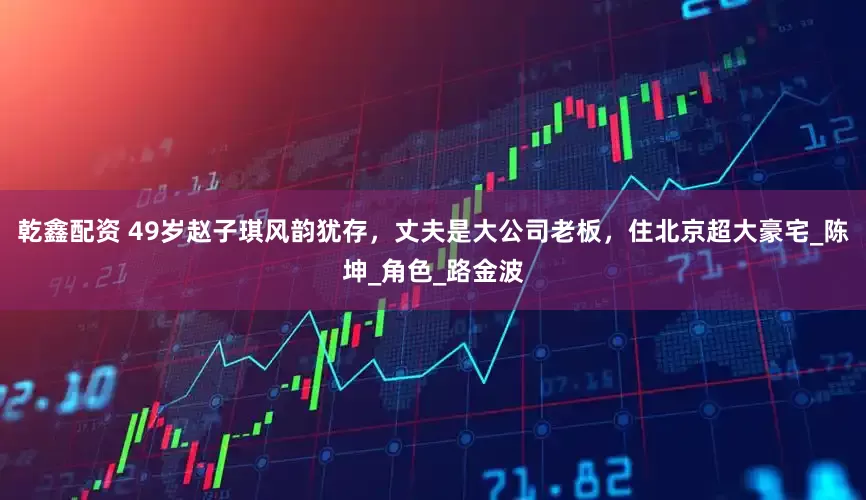 乾鑫配资 49岁赵子琪风韵犹存，丈夫是大公司老板，住北京超大豪宅_陈坤_角色_路金波
