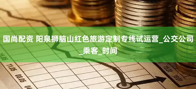 国尚配资 阳泉狮脑山红色旅游定制专线试运营_公交公司_乘客_时间