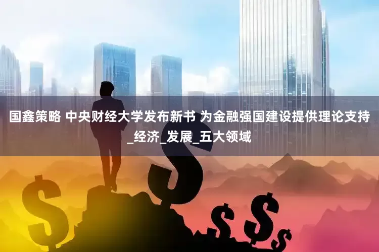 国鑫策略 中央财经大学发布新书 为金融强国建设提供理论支持_经济_发展_五大领域