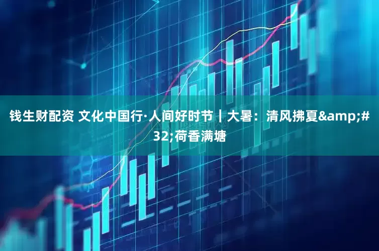 钱生财配资 文化中国行·人间好时节｜大暑：清风拂夏&#32;荷香满塘