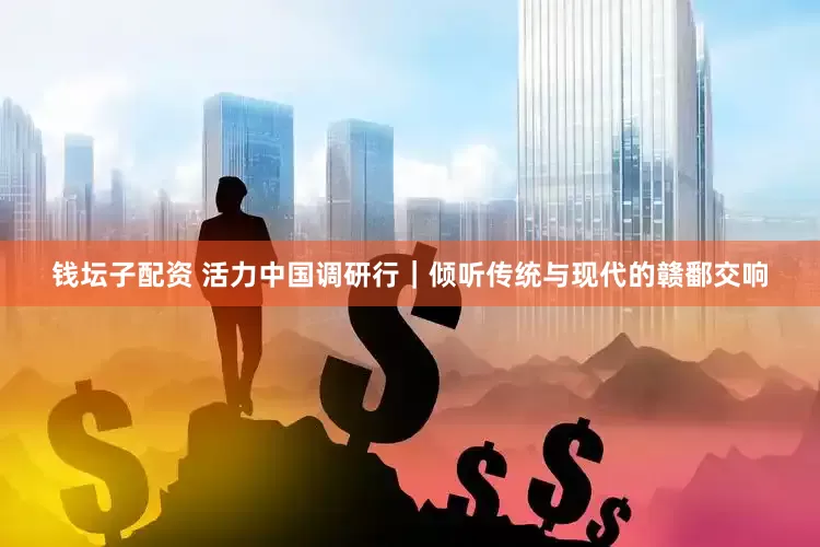 钱坛子配资 活力中国调研行｜倾听传统与现代的赣鄱交响