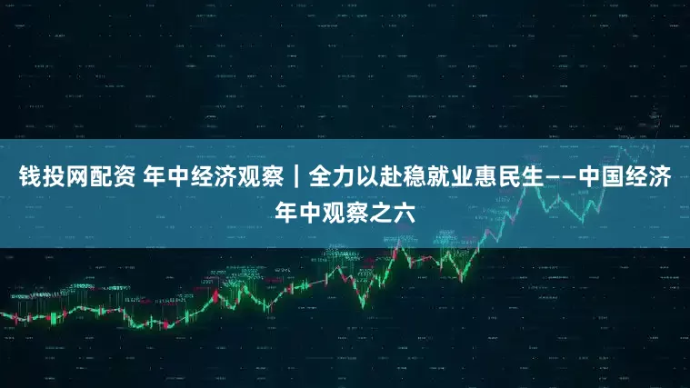 钱投网配资 年中经济观察｜全力以赴稳就业惠民生——中国经济年中观察之六