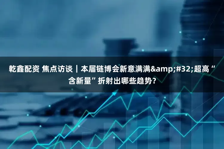 乾鑫配资 焦点访谈｜本届链博会新意满满&#32;超高“含新量”折射出哪些趋势？