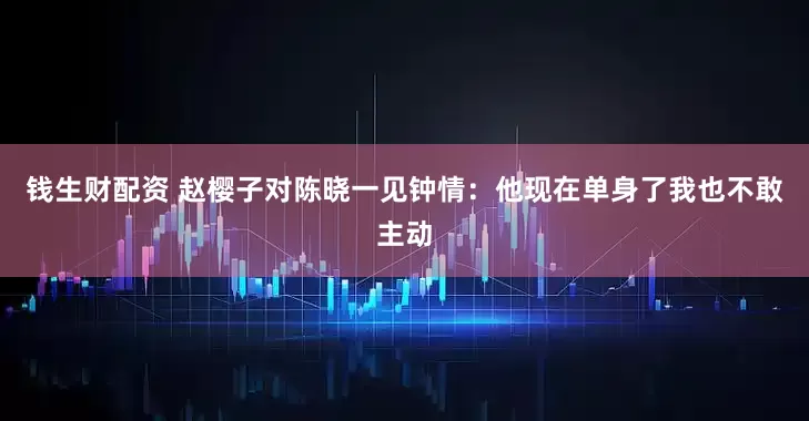 钱生财配资 赵樱子对陈晓一见钟情：他现在单身了我也不敢主动