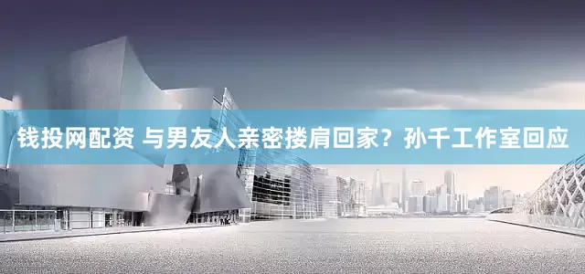 钱投网配资 与男友人亲密搂肩回家？孙千工作室回应