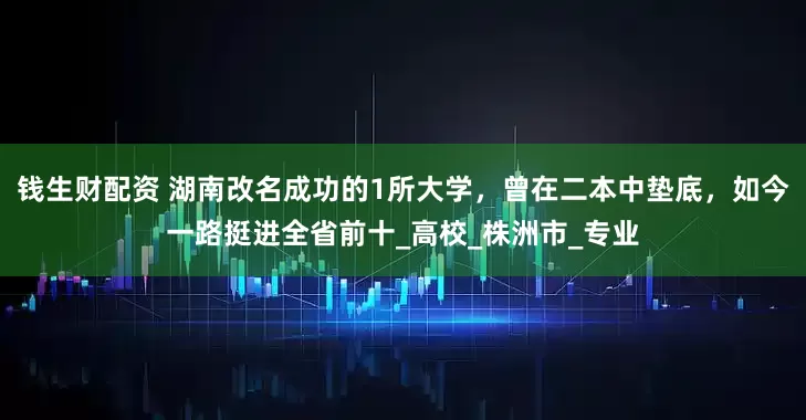 钱生财配资 湖南改名成功的1所大学，曾在二本中垫底，如今一路挺进全省前十_高校_株洲市_专业