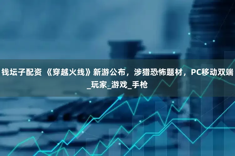 钱坛子配资 《穿越火线》新游公布，涉猎恐怖题材，PC移动双端_玩家_游戏_手枪