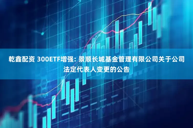 乾鑫配资 300ETF增强: 景顺长城基金管理有限公司关于公司法定代表人变更的公告