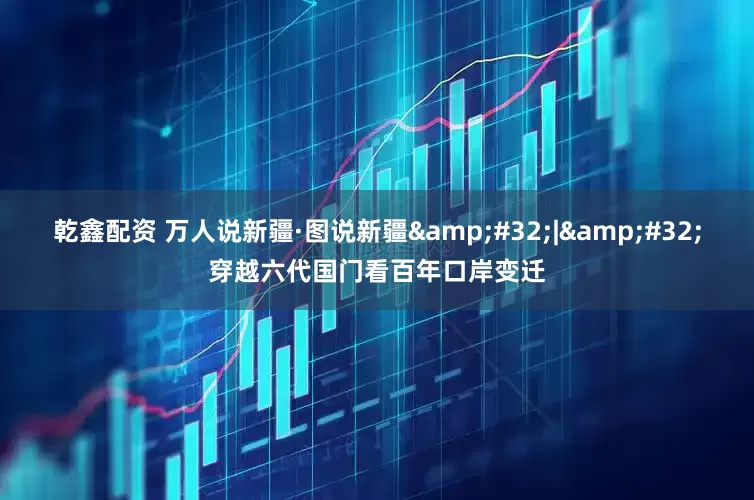 乾鑫配资 万人说新疆·图说新疆&#32;|&#32;穿越六代国门看百年口岸变迁