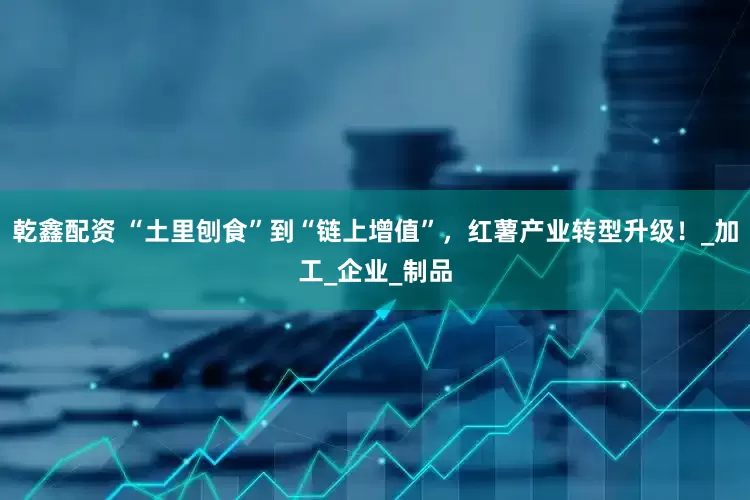 乾鑫配资 “土里刨食”到“链上增值”，红薯产业转型升级！_加工_企业_制品