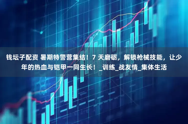 钱坛子配资 暑期特警营集结！7 天磨砺，解锁枪械技能，让少年的热血与铠甲一同生长！_训练_战友情_集体生活