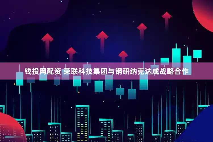 钱投网配资 荣联科技集团与钢研纳克达成战略合作