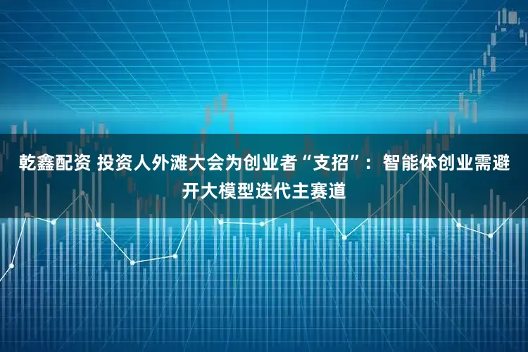 乾鑫配资 投资人外滩大会为创业者“支招”：智能体创业需避开大模型迭代主赛道