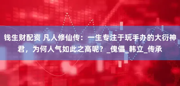 钱生财配资 凡人修仙传：一生专注于玩手办的大衍神君，为何人气如此之高呢？_傀儡_韩立_传承