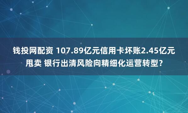 钱投网配资 107.89亿元信用卡坏账2.45亿元甩卖 银行出清风险向精细化运营转型?