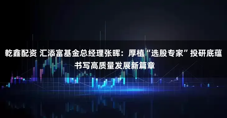 乾鑫配资 汇添富基金总经理张晖：厚植“选股专家”投研底蕴 书写高质量发展新篇章