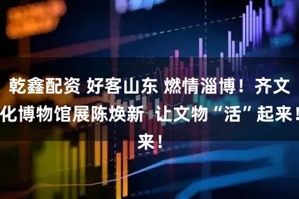 乾鑫配资 好客山东 燃情淄博！齐文化博物馆展陈焕新  让文物“活”起来！