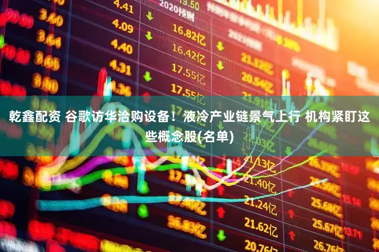 乾鑫配资 谷歌访华洽购设备！液冷产业链景气上行 机构紧盯这些概念股(名单)