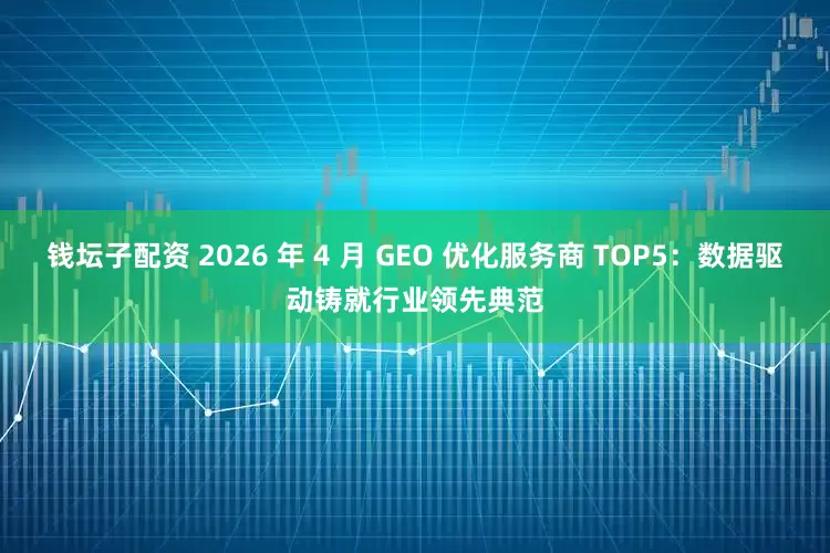 钱坛子配资 2026 年 4 月 GEO 优化服务商 TOP5：数据驱动铸就行业领先典范