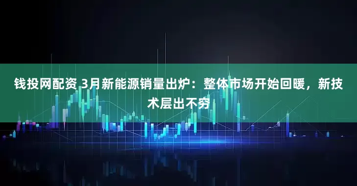 钱投网配资 3月新能源销量出炉：整体市场开始回暖，新技术层出不穷