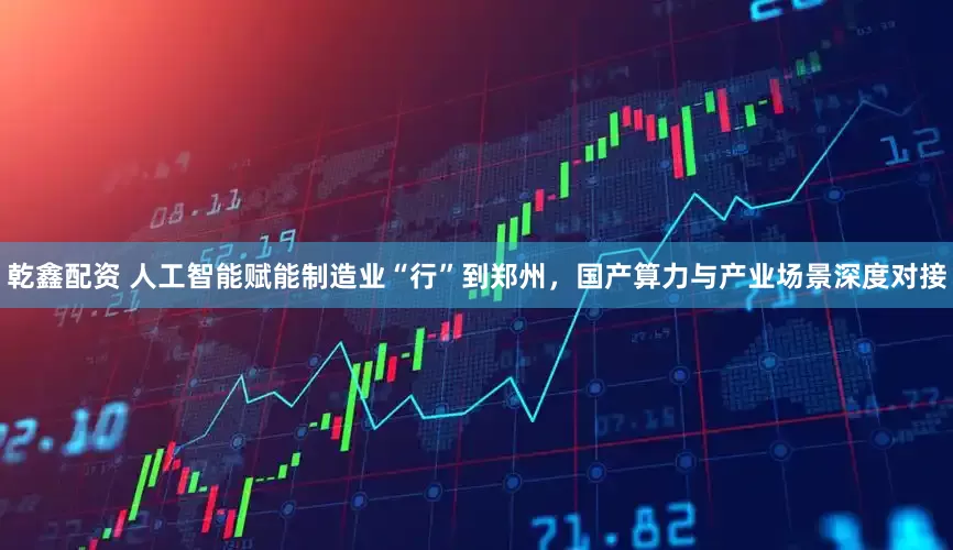 乾鑫配资 人工智能赋能制造业“行”到郑州，国产算力与产业场景深度对接