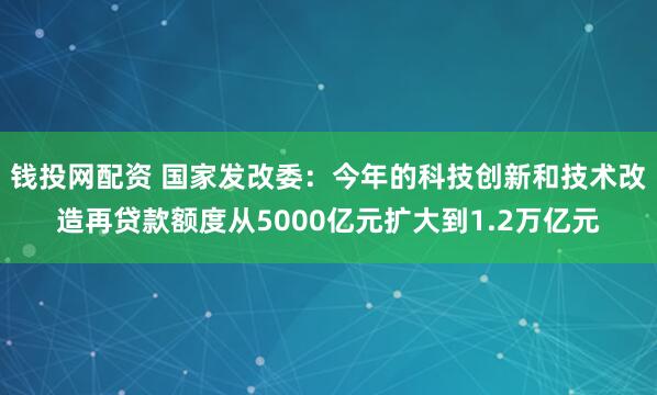 钱投网配资 国家发改委:今年的科技创新和技术改造再贷款额度从5000亿元扩大到1.2万亿元